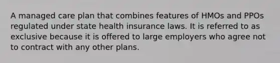 A managed care plan that combines features of HMOs and PPOs regulated under state health insurance laws. It is referred to as exclusive because it is offered to large employers who agree not to contract with any other plans.