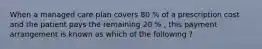 When a managed care plan covers 80 % of a prescription cost and the patient pays the remaining 20 % , this payment arrangement is known as which of the following ?