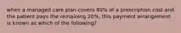 when a managed care plan covers 80% of a prescription cost and the patient pays the remaining 20%, this payment arrangement is known as which of the following?