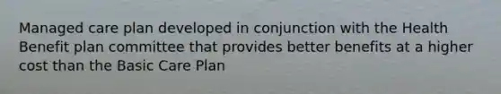 Managed care plan developed in conjunction with the Health Benefit plan committee that provides better benefits at a higher cost than the Basic Care Plan