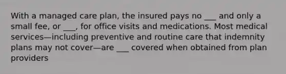 With a managed care plan, the insured pays no ___ and only a small fee, or ___, for office visits and medications. Most medical services—including preventive and routine care that indemnity plans may not cover—are ___ covered when obtained from plan providers