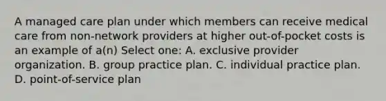 A managed care plan under which members can receive medical care from non-network providers at higher out-of-pocket costs is an example of a(n) Select one: A. exclusive provider organization. B. group practice plan. C. individual practice plan. D. point-of-service plan