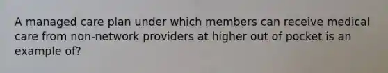 A managed care plan under which members can receive medical care from non-network providers at higher out of pocket is an example of?