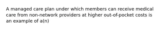 A managed care plan under which members can receive medical care from non-network providers at higher out-of-pocket costs is an example of a(n)