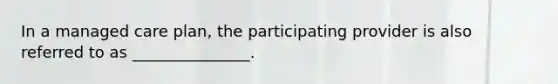 In a managed care plan, the participating provider is also referred to as _______________.