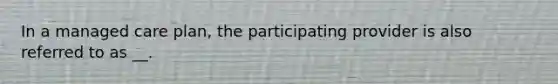 In a managed care plan, the participating provider is also referred to as __.