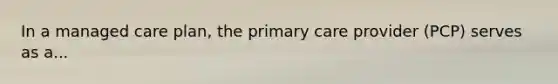 In a managed care plan, the primary care provider (PCP) serves as a...