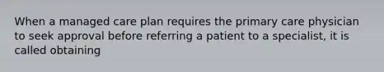 When a managed care plan requires the primary care physician to seek approval before referring a patient to a specialist, it is called obtaining