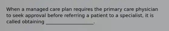 When a managed care plan requires the primary care physician to seek approval before referring a patient to a specialist, it is called obtaining ____________________.