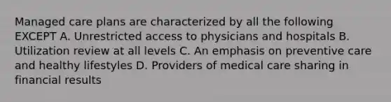 Managed care plans are characterized by all the following EXCEPT A. Unrestricted access to physicians and hospitals B. Utilization review at all levels C. An emphasis on preventive care and healthy lifestyles D. Providers of medical care sharing in financial results