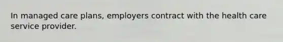 In managed care plans, employers contract with the health care service provider.