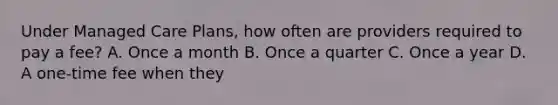 Under Managed Care Plans, how often are providers required to pay a fee? A. Once a month B. Once a quarter C. Once a year D. A one-time fee when they