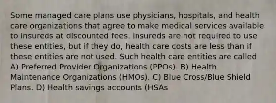 Some managed care plans use physicians, hospitals, and health care organizations that agree to make medical services available to insureds at discounted fees. Insureds are not required to use these entities, but if they do, health care costs are less than if these entities are not used. Such health care entities are called A) Preferred Provider Organizations (PPOs). B) Health Maintenance Organizations (HMOs). C) Blue Cross/Blue Shield Plans. D) Health savings accounts (HSAs