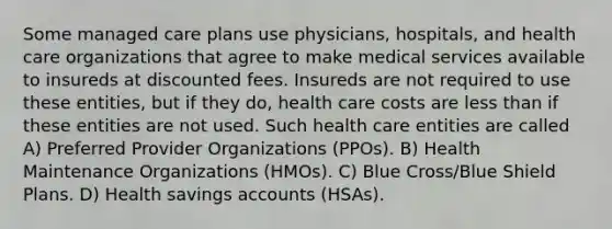 Some managed care plans use physicians, hospitals, and health care organizations that agree to make medical services available to insureds at discounted fees. Insureds are not required to use these entities, but if they do, health care costs are less than if these entities are not used. Such health care entities are called A) Preferred Provider Organizations (PPOs). B) Health Maintenance Organizations (HMOs). C) Blue Cross/Blue Shield Plans. D) Health savings accounts (HSAs).