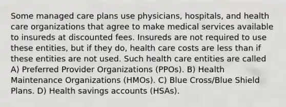 Some managed care plans use physicians, hospitals, and health care organizations that agree to make medical services available to insureds at discounted fees. Insureds are not required to use these entities, but if they do, health care costs are less than if these entities are not used. Such health care entities are called A) Preferred Provider Organizations (PPOs). B) Health Maintenance Organizations (HMOs). C) Blue Cross/Blue Shield Plans. D) Health savings accounts (HSAs).