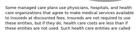 Some managed care plans use physicians, hospitals, and health care organizations that agree to make medical services available to insureds at discounted fees. Insureds are not required to use these entities, but if they do, health care costs are less than if these entities are not used. Such health care entities are called