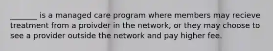 _______ is a managed care program where members may recieve treatment from a proivder in the network, or they may choose to see a provider outside the network and pay higher fee.