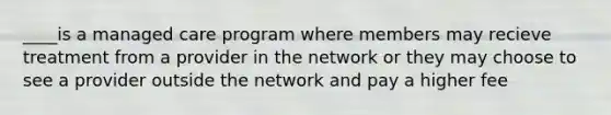 ____is a managed care program where members may recieve treatment from a provider in the network or they may choose to see a provider outside the network and pay a higher fee