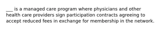 ___ is a managed care program where physicians and other health care providers sign participation contracts agreeing to accept reduced fees in exchange for membership in the network.