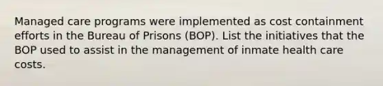 Managed care programs were implemented as cost containment efforts in the Bureau of Prisons (BOP). List the initiatives that the BOP used to assist in the management of inmate health care costs.