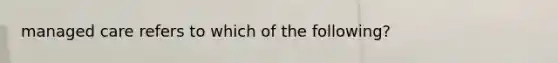 managed care refers to which of the following?