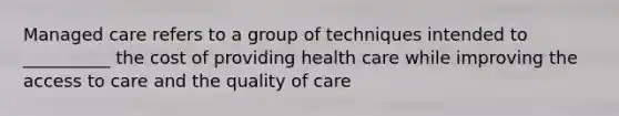 Managed care refers to a group of techniques intended to __________ the cost of providing health care while improving the access to care and the quality of care