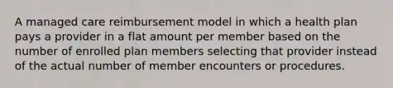 A managed care reimbursement model in which a health plan pays a provider in a flat amount per member based on the number of enrolled plan members selecting that provider instead of the actual number of member encounters or procedures.