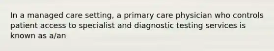 In a managed care setting, a primary care physician who controls patient access to specialist and diagnostic testing services is known as a/an