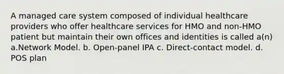 A managed care system composed of individual healthcare providers who offer healthcare services for HMO and non-HMO patient but maintain their own offices and identities is called a(n) a.Network Model. b. Open-panel IPA c. Direct-contact model. d. POS plan