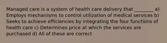 Managed care is a system of health care delivery that ________ a) Employs mechanisms to control utilization of medical services b) Seeks to achieve efficiencies by integrating the four functions of health care c) Determines price at which the services are purchased d) All of these are correct