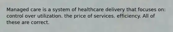 Managed care is a system of healthcare delivery that focuses on: control over utilization. the price of services. efficiency. All of these are correct.