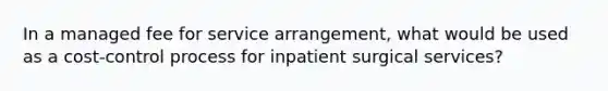 In a managed fee for service arrangement, what would be used as a cost-control process for inpatient surgical services?