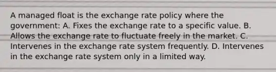 A managed float is the exchange rate policy where the government: A. Fixes the exchange rate to a specific value. B. Allows the exchange rate to fluctuate freely in the market. C. Intervenes in the exchange rate system frequently. D. Intervenes in the exchange rate system only in a limited way.