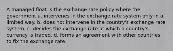 A managed float is the exchange rate policy where the government a. intervenes in the exchange rate system only in a limited way. b. does not intervene in the country's exchange rate system. c. decides the exchange rate at which a country's currency is traded. d. forms an agreement with other countries to fix the exchange rate.