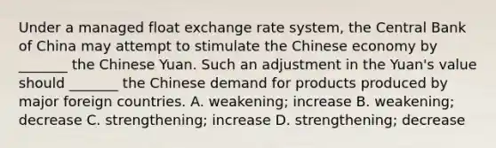 Under a managed float exchange rate system, the Central Bank of China may attempt to stimulate the Chinese economy by _______ the Chinese Yuan. Such an adjustment in the Yuan's value should _______ the Chinese demand for products produced by major foreign countries. A. weakening; increase B. weakening; decrease C. strengthening; increase D. strengthening; decrease