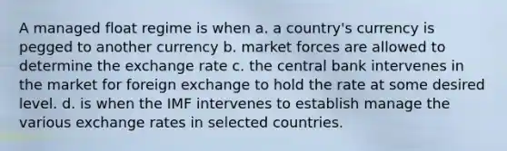 A managed float regime is when a. a country's currency is pegged to another currency b. market forces are allowed to determine the exchange rate c. the central bank intervenes in the market for foreign exchange to hold the rate at some desired level. d. is when the IMF intervenes to establish manage the various exchange rates in selected countries.