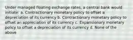 Under managed floating exchange rates, a central bank would initiate: a. Contractionary monetary policy to offset a depreciation of its currency b. Contractionary monetary policy to offset an appreciation of its currency c. Expansionary monetary policy to offset a depreciation of its currency d. None of the above