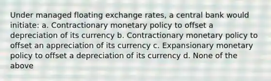 Under managed floating exchange rates, a central bank would initiate: a. Contractionary <a href='https://www.questionai.com/knowledge/kEE0G7Llsx-monetary-policy' class='anchor-knowledge'>monetary policy</a> to offset a depreciation of its currency b. Contractionary monetary policy to offset an appreciation of its currency c. Expansionary monetary policy to offset a depreciation of its currency d. None of the above