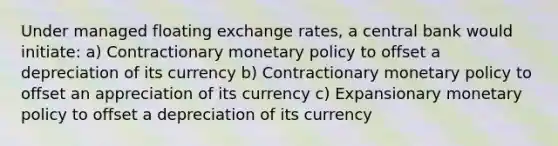 Under managed floating exchange rates, a central bank would initiate: a) Contractionary monetary policy to offset a depreciation of its currency b) Contractionary monetary policy to offset an appreciation of its currency c) Expansionary monetary policy to offset a depreciation of its currency