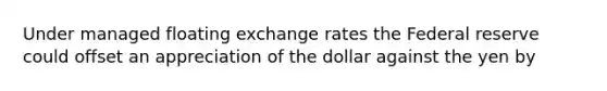 Under managed floating exchange rates the Federal reserve could offset an appreciation of the dollar against the yen by