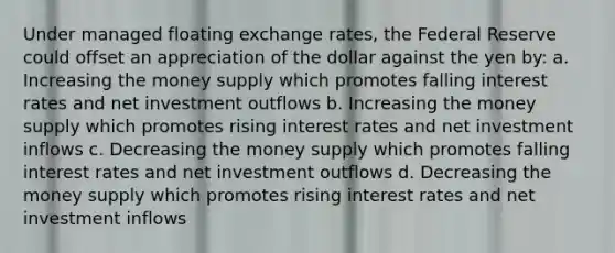 Under managed floating exchange rates, the Federal Reserve could offset an appreciation of the dollar against the yen by: a. Increasing the money supply which promotes falling interest rates and net investment outflows b. Increasing the money supply which promotes rising interest rates and net investment inflows c. Decreasing the money supply which promotes falling interest rates and net investment outflows d. Decreasing the money supply which promotes rising interest rates and net investment inflows