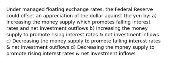 Under managed floating exchange rates, the Federal Reserve could offset an appreciation of the dollar against the yen by: a) Increasing the money supply which promotes falling interest rates and net investment outflows b) Increasing the money supply to promote rising interest rates & net investment inflows c) Decreasing the money supply to promote falling interest rates & net investment outflows d) Decreasing the money supply to promote rising interest rates & net investment inflows