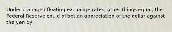 Under managed floating exchange rates, other things equal, the Federal Reserve could offset an appreciation of the dollar against the yen by