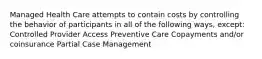 Managed Health Care attempts to contain costs by controlling the behavior of participants in all of the following ways, except: Controlled Provider Access Preventive Care Copayments and/or coinsurance Partial Case Management