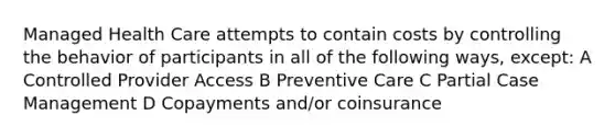 Managed Health Care attempts to contain costs by controlling the behavior of participants in all of the following ways, except: A Controlled Provider Access B Preventive Care C Partial Case Management D Copayments and/or coinsurance