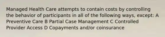 Managed Health Care attempts to contain costs by controlling the behavior of participants in all of the following ways, except: A Preventive Care B Partial Case Management C Controlled Provider Access D Copayments and/or coinsurance