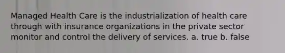 Managed Health Care is the industrialization of health care through with insurance organizations in the private sector monitor and control the delivery of services. a. true b. false