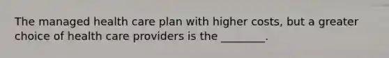 The managed health care plan with higher costs, but a greater choice of health care providers is the ________.