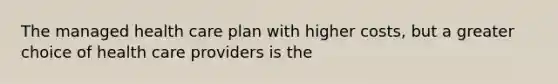 The managed health care plan with higher costs, but a greater choice of health care providers is the