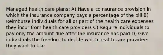 Managed health care​ plans: A) Have a coinsurance provision in which the insurance company pays a percentage of the bill B) Reimburse individuals for all or part of the health care expenses they incur from health care providers C) Require individuals to pay only the amount due after the insurance has paid D) Give individuals the freedom to decide which health care providers they want to use